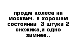 продм колеса на москвич. в хорошем состоянии  3 штуки 2 снежика,и одно зимнее..